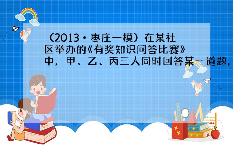 （2013•枣庄一模）在某社区举办的《有奖知识问答比赛》中，甲、乙、丙三人同时回答某一道题，已知甲回答对这道题的概率是3