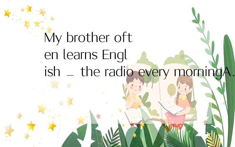 My brother often learns English _ the radio every morningA．t