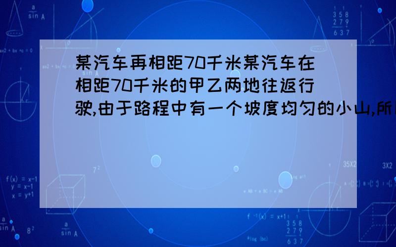 某汽车再相距70千米某汽车在相距70千米的甲乙两地往返行驶,由于路程中有一个坡度均匀的小山,所以去时用时2.5小时,返回