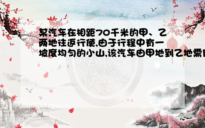 某汽车在相距70千米的甲、乙两地往返行使,由于行程中有一坡度均匀的小山,该汽车由甲地到乙地需用2小时30分,而从乙地到甲