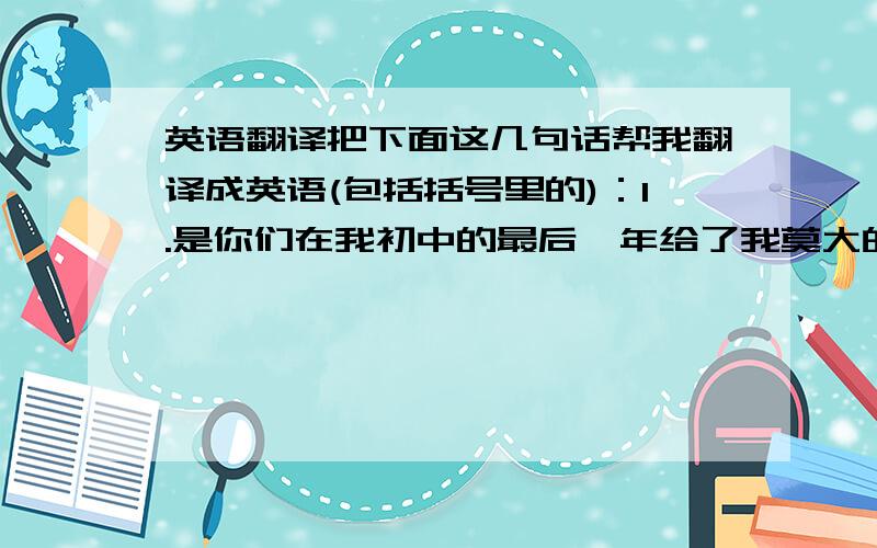 英语翻译把下面这几句话帮我翻译成英语(包括括号里的)：1.是你们在我初中的最后一年给了我莫大的帮助与温暖,尤其是最后一个