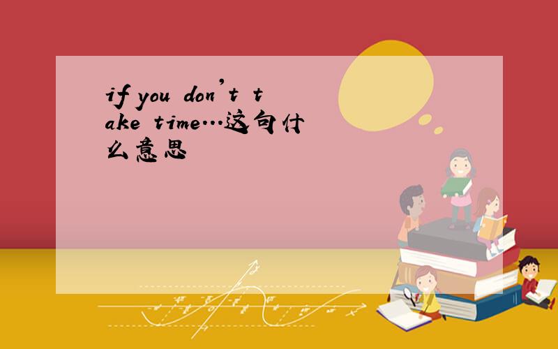 if you don't take time...这句什么意思