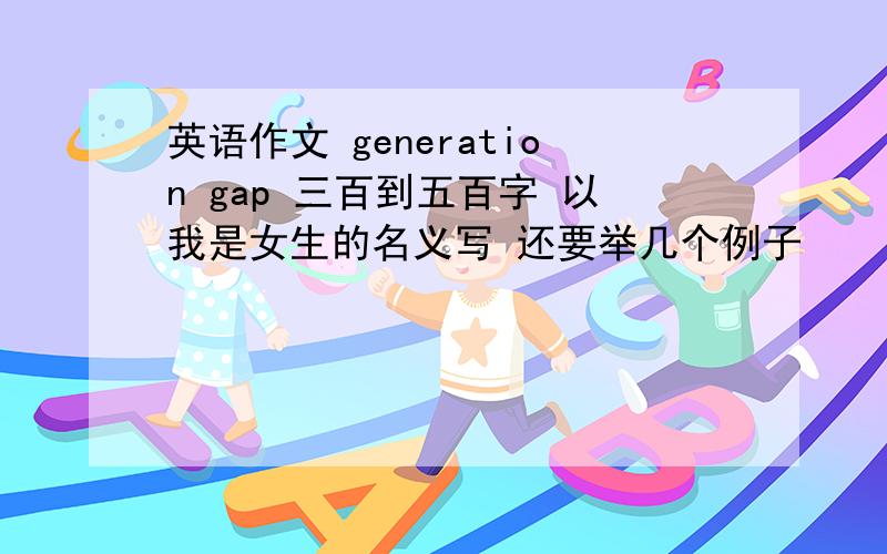 英语作文 generation gap 三百到五百字 以我是女生的名义写 还要举几个例子