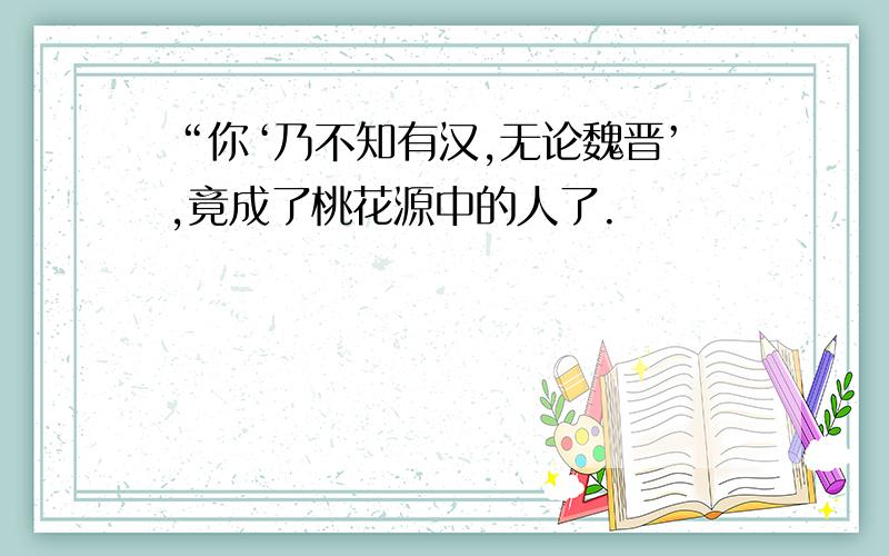 “你‘乃不知有汉,无论魏晋’,竟成了桃花源中的人了.