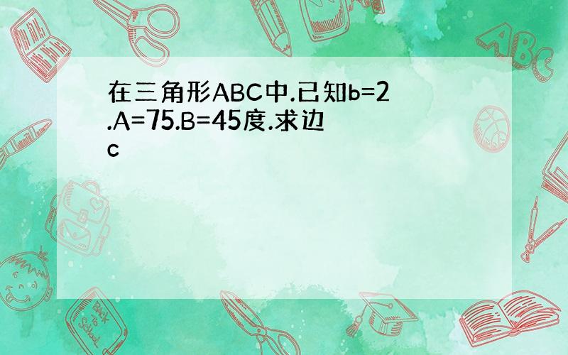 在三角形ABC中.已知b=2.A=75.B=45度.求边c