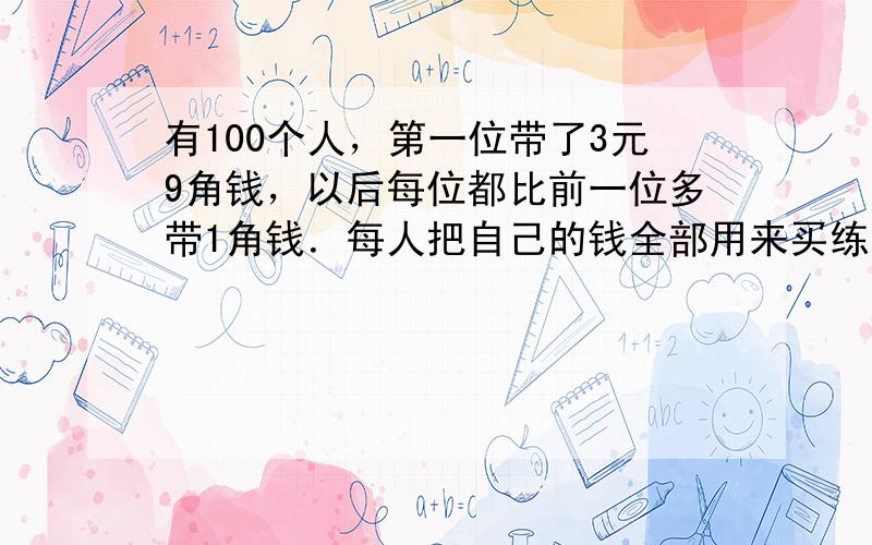 有100个人，第一位带了3元9角钱，以后每位都比前一位多带1角钱．每人把自己的钱全部用来买练习本．练习本有每本8角与每本