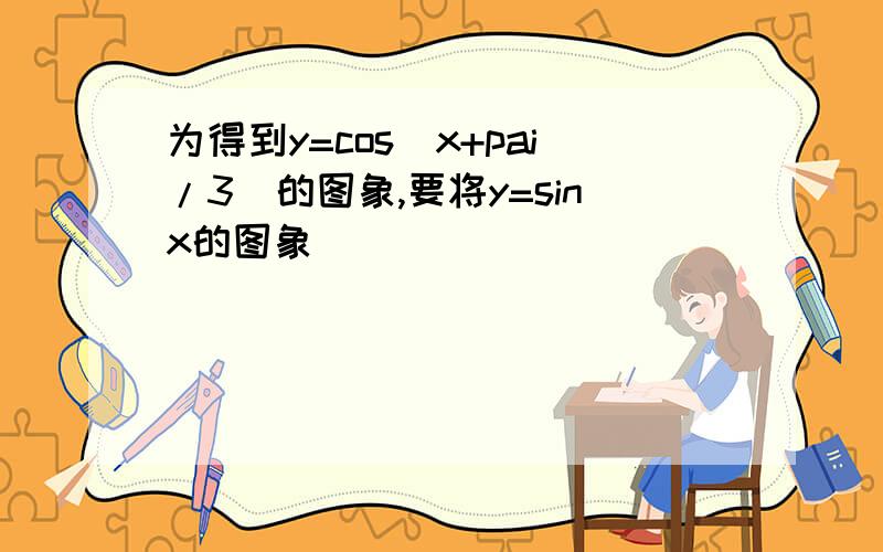 为得到y=cos(x+pai/3)的图象,要将y=sinx的图象______________