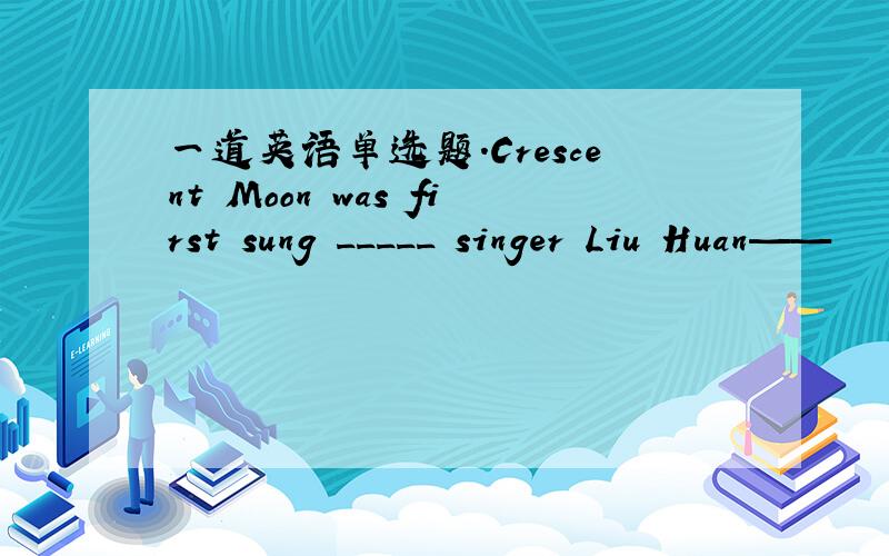 一道英语单选题.Crescent Moon was first sung _____ singer Liu Huan——