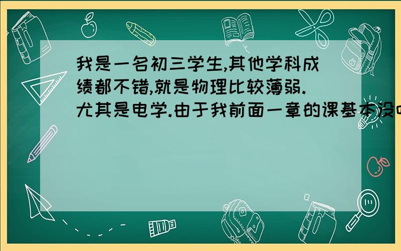 我是一名初三学生,其他学科成绩都不错,就是物理比较薄弱.尤其是电学.由于我前面一章的课基本没听,导致我现在电路图什么的都