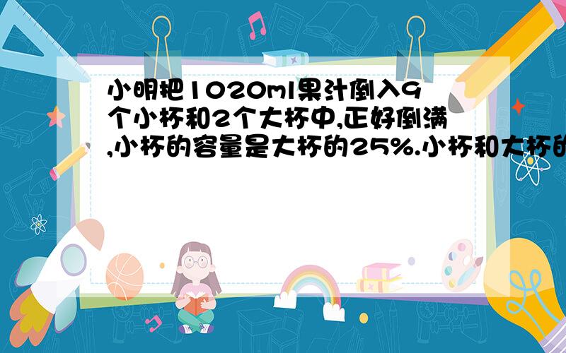 小明把1020ml果汁倒入9个小杯和2个大杯中,正好倒满,小杯的容量是大杯的25%.小杯和大杯的容量各是多少?