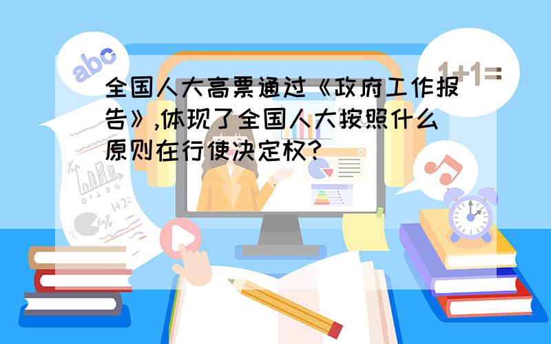 全国人大高票通过《政府工作报告》,体现了全国人大按照什么原则在行使决定权?