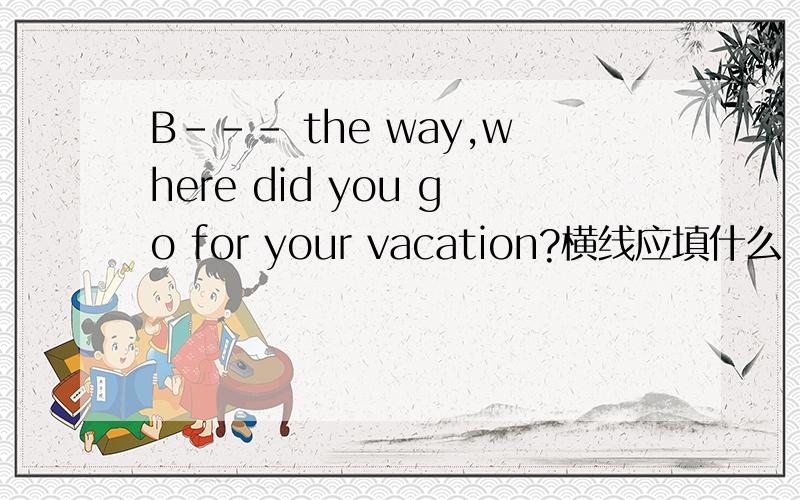 B--- the way,where did you go for your vacation?横线应填什么