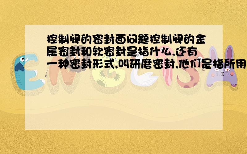 控制阀的密封面问题控制阀的金属密封和软密封是指什么,还有一种密封形式,叫研磨密封,他们是指所用密封填料不同吗