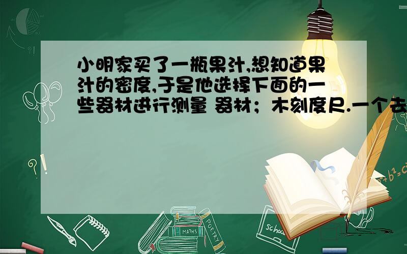 小明家买了一瓶果汁,想知道果汁的密度,于是他选择下面的一些器材进行测量 器材；木刻度尺.一个去掉上部