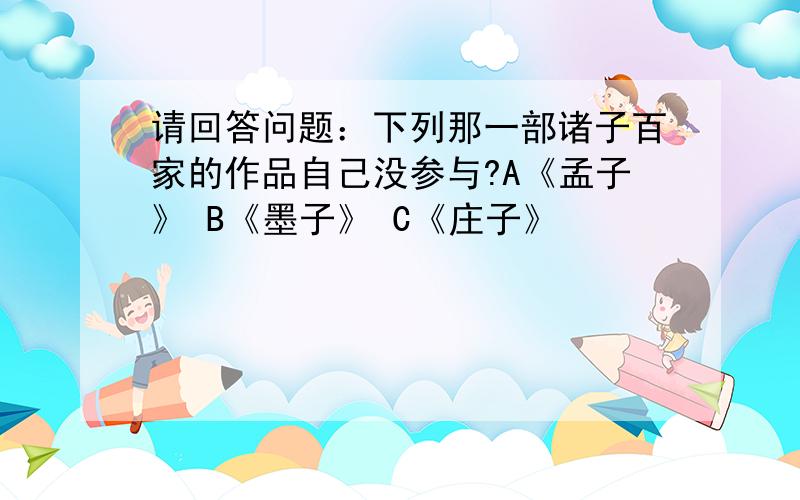 请回答问题：下列那一部诸子百家的作品自己没参与?A《孟子》 B《墨子》 C《庄子》