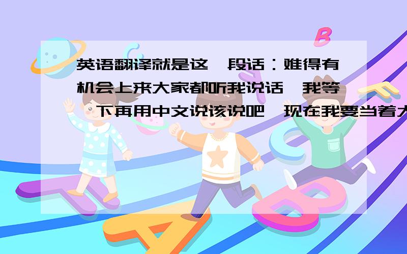 英语翻译就是这一段话：难得有机会上来大家都听我说话,我等一下再用中文说该说吧,现在我要当着大家的面想我未来国外的男朋友表