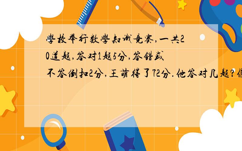 学校举行数学知识竞赛,一共20道题,答对1题5分,答错或不答倒扣2分,王萌得了72分.他答对几题?假设法.