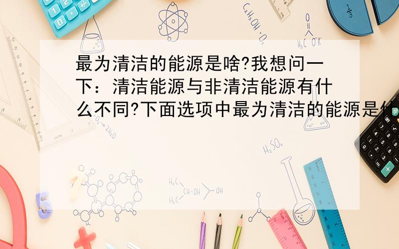 最为清洁的能源是啥?我想问一下：清洁能源与非清洁能源有什么不同?下面选项中最为清洁的能源是什么?A、太阳能B、风能C、生