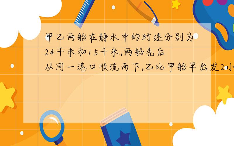 甲乙两船在静水中的时速分别为24千米和15千米,两船先后从同一港口顺流而下,乙比甲船早出发2小时,若水的流速是每小时3千