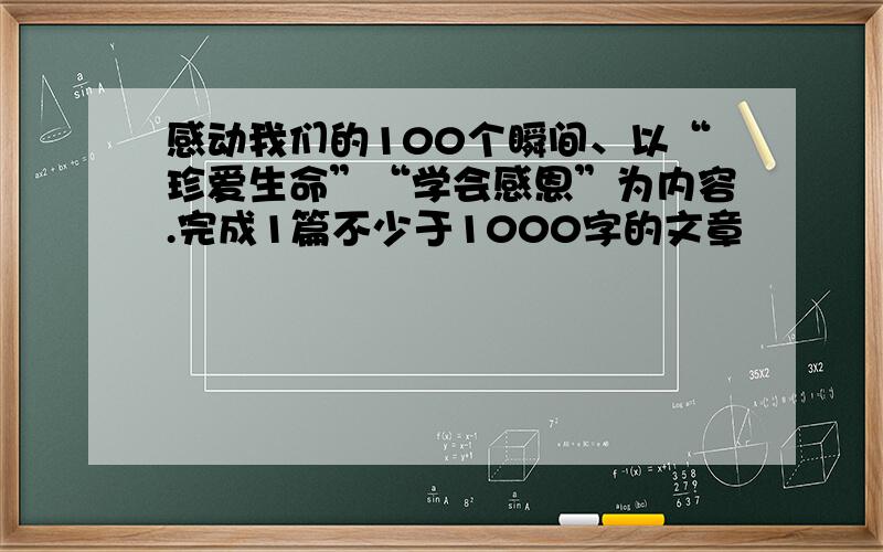 感动我们的100个瞬间、以“珍爱生命”“学会感恩”为内容.完成1篇不少于1000字的文章