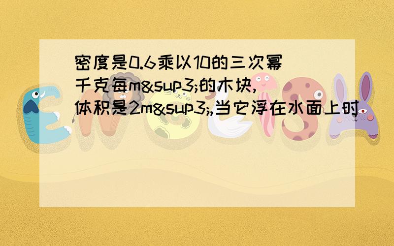 密度是0.6乘以10的三次幂千克每m³的木块,体积是2m³,当它浮在水面上时