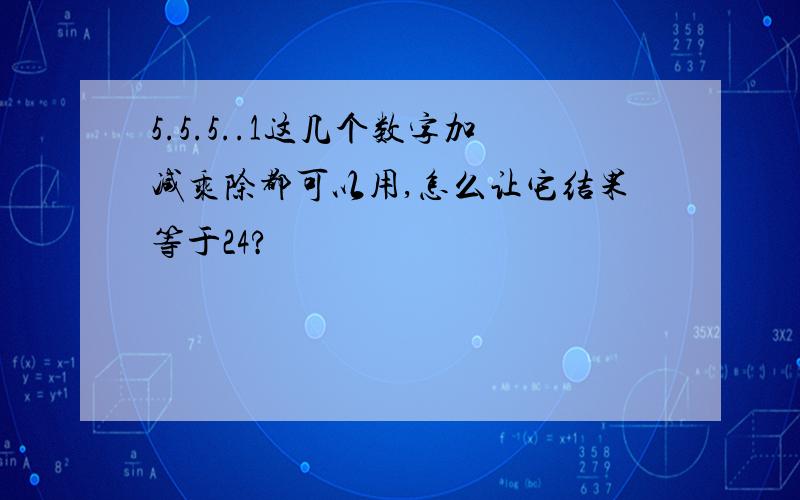 5.5.5..1这几个数字加减乘除都可以用,怎么让它结果等于24?