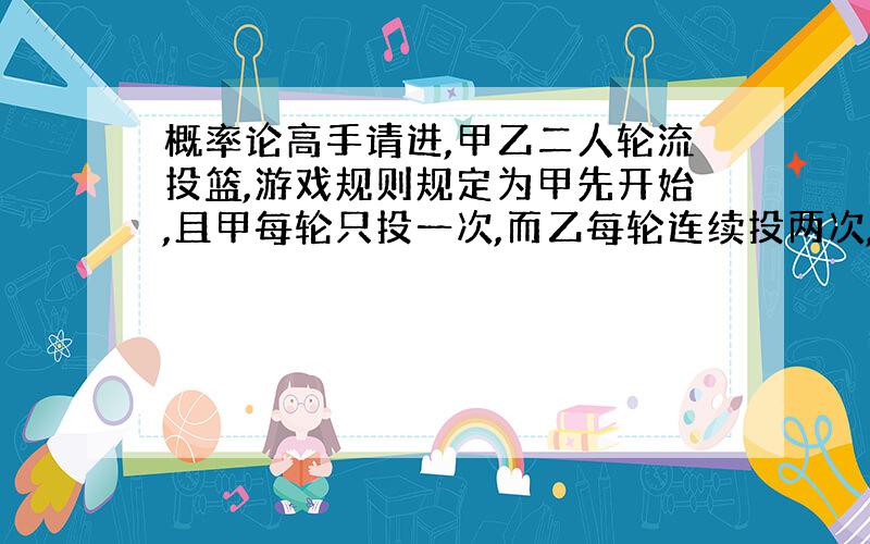 概率论高手请进,甲乙二人轮流投篮,游戏规则规定为甲先开始,且甲每轮只投一次,而乙每轮连续投两次,...