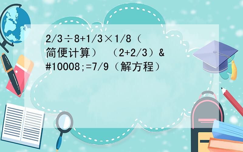 2/3÷8+1/3×1/8（简便计算） （2+2/3）✘=7/9（解方程）