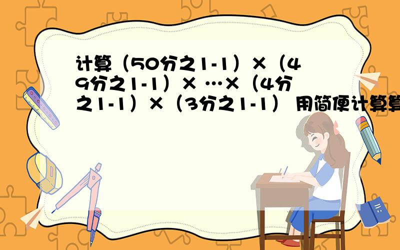 计算（50分之1-1）×（49分之1-1）× …×（4分之1-1）×（3分之1-1） 用简便计算算,不要复制的,他题目不