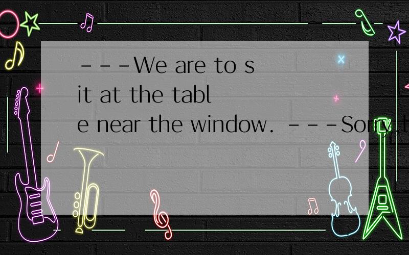 ---We are to sit at the table near the window. ---Sorry,but