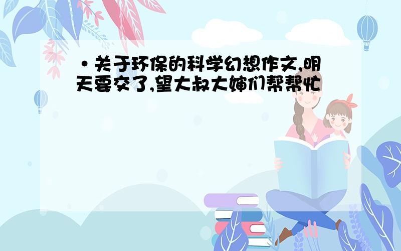 ·关于环保的科学幻想作文,明天要交了,望大叔大婶们帮帮忙