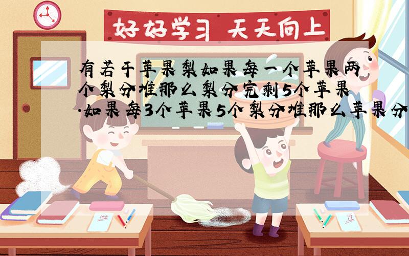 有若干苹果梨如果每一个苹果两个梨分堆那么梨分完剩5个苹果.如果每3个苹果5个梨分堆那么苹果分完了剩5个梨