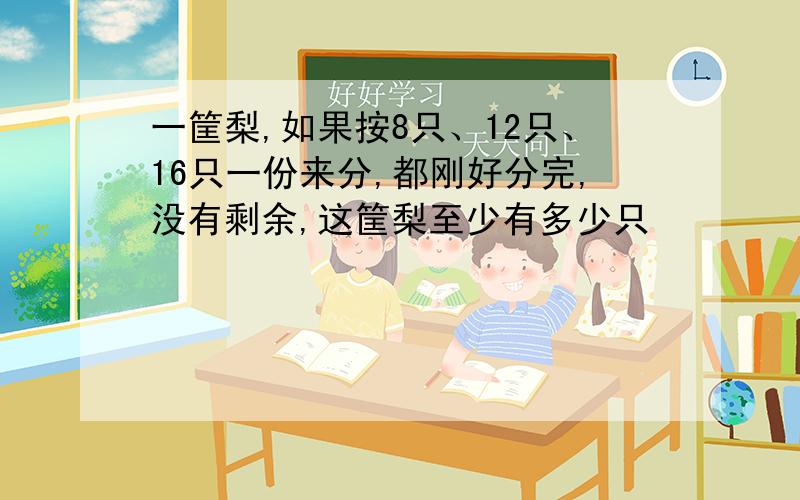 一筐梨,如果按8只、12只、16只一份来分,都刚好分完,没有剩余,这筐梨至少有多少只