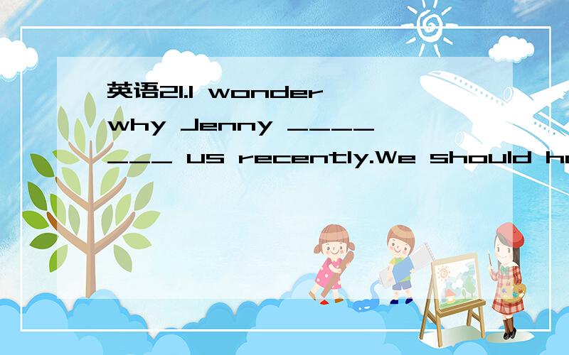 英语21.I wonder why Jenny _______ us recently.We should have h