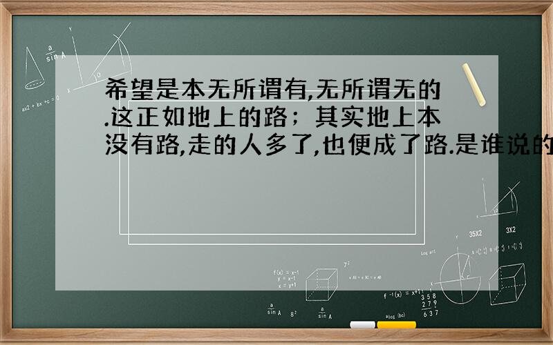 希望是本无所谓有,无所谓无的.这正如地上的路；其实地上本没有路,走的人多了,也便成了路.是谁说的?