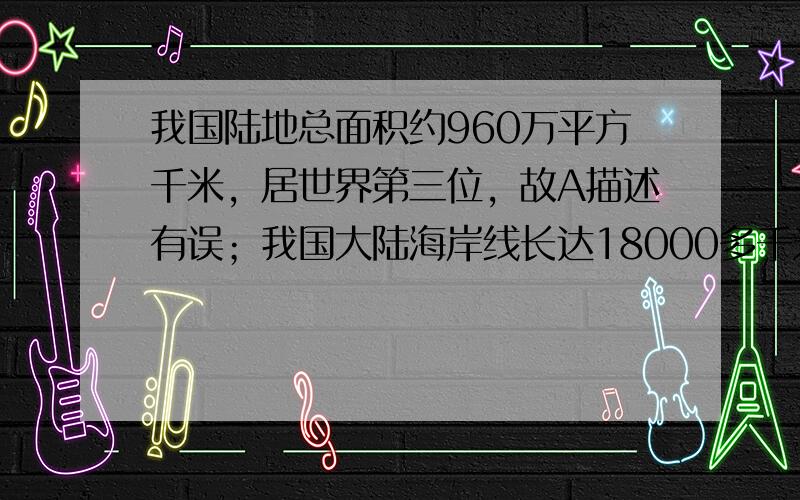 我国陆地总面积约960万平方千米，居世界第三位，故A描述有误；我国大陆海岸线长达18000多千米，是世界上海岸