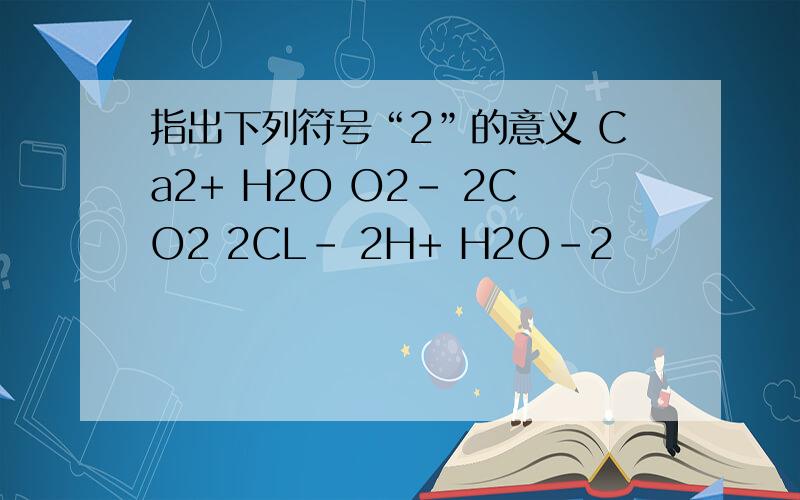 指出下列符号“2”的意义 Ca2+ H2O O2- 2CO2 2CL- 2H+ H2O-2