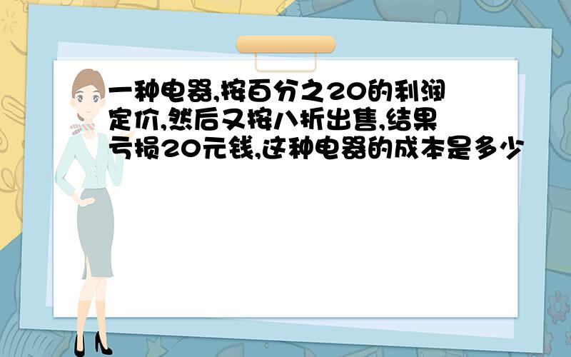 一种电器,按百分之20的利润定价,然后又按八折出售,结果亏损20元钱,这种电器的成本是多少