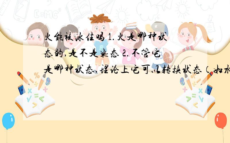 火能被冰住吗 1.火是哪种状态的,是不是气态 2.不管它是哪种状态,理论上它可以转换状态（如水变冰）