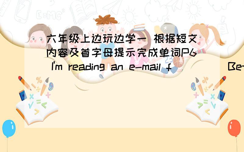 六年级上边玩边学一 根据短文内容及首字母提示完成单词P6 I'm reading an e-mail f_____Bet