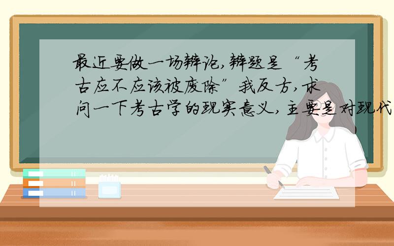 最近要做一场辩论,辩题是“考古应不应该被废除”我反方,求问一下考古学的现实意义,主要是对现代社会的发展有什么积极作用.谢