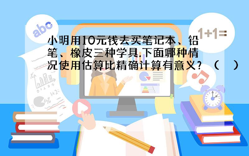 小明用10元钱去买笔记本、铅笔、橡皮三种学具.下面哪种情况使用估算比精确计算有意义？（　　）