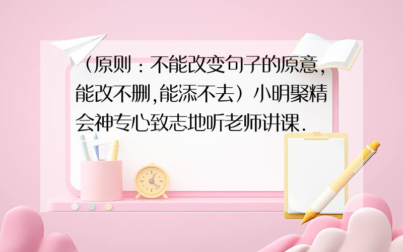 （原则：不能改变句子的原意,能改不删,能添不去）小明聚精会神专心致志地听老师讲课.