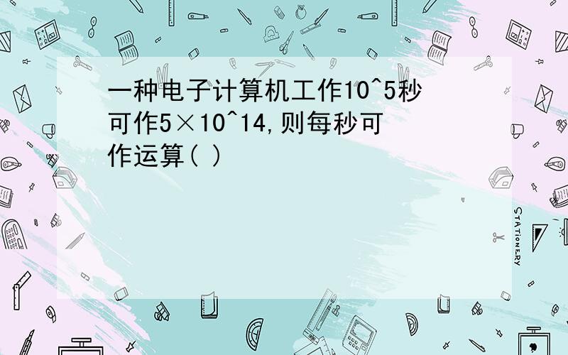 一种电子计算机工作10^5秒可作5×10^14,则每秒可作运算( )