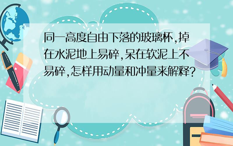 同一高度自由下落的玻璃杯,掉在水泥地上易碎,呆在软泥上不易碎,怎样用动量和冲量来解释?