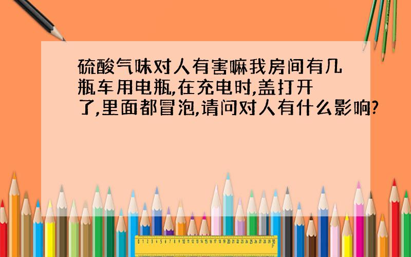 硫酸气味对人有害嘛我房间有几瓶车用电瓶,在充电时,盖打开了,里面都冒泡,请问对人有什么影响?