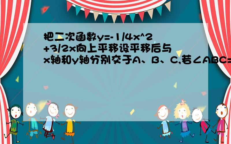 把二次函数y=-1/4x^2+3/2x向上平移设平移后与x轴和y轴分别交于A、B、C,若∠ABC=90°,