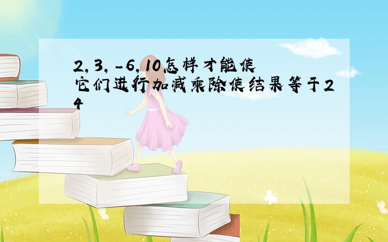 2,3,-6,10怎样才能使它们进行加减乘除使结果等于24