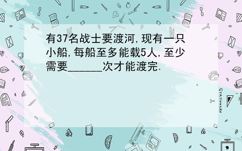 有37名战士要渡河,现有一只小船,每船至多能载5人,至少需要______次才能渡完.