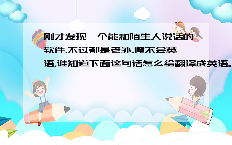 刚才发现一个能和陌生人说话的软件，不过都是老外，俺不会英语，谁知道下面这句话怎么给翻译成英语。